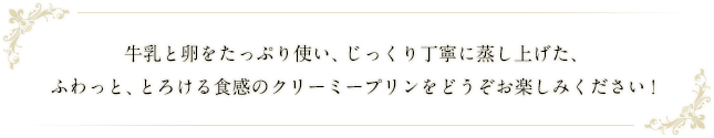 牛乳と卵をたっぷり使い、じっくり丁寧に蒸し上げた、ふわっと、とろける食感のクリーミープリンをどうぞお楽しみください！