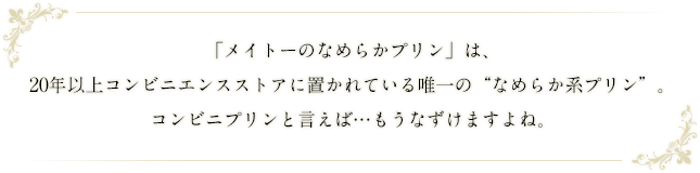 「メイトーのなめらかプリン」は、20年以上コンビニエンスストアに置かれている唯一の“なめらか系プリン”。コンビニプリンと言えば…もうなずけますよね。